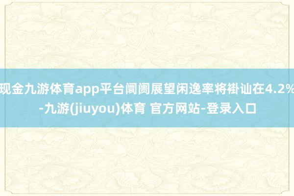 现金九游体育app平台阛阓展望闲逸率将褂讪在4.2%-九游(jiuyou)体育 官方网站-登录入口