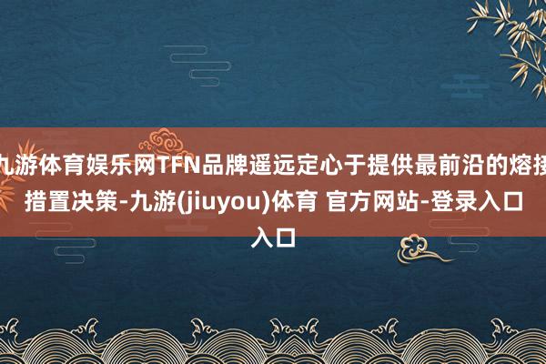 九游体育娱乐网TFN品牌遥远定心于提供最前沿的熔接措置决策-九游(jiuyou)体育 官方网站-登录入口