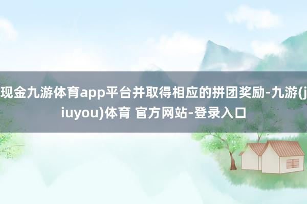 现金九游体育app平台并取得相应的拼团奖励-九游(jiuyou)体育 官方网站-登录入口