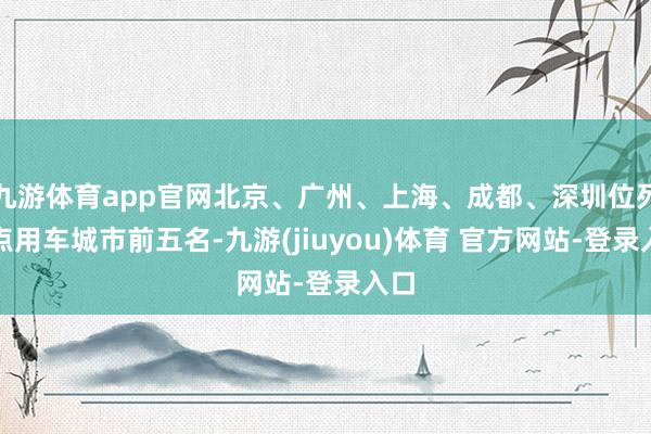 九游体育app官网北京、广州、上海、成都、深圳位列热点用车城市前五名-九游(jiuyou)体育 官方网站-登录入口