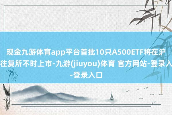 现金九游体育app平台首批10只A500ETF将在沪深往复所不时上市-九游(jiuyou)体育 官方网站-登录入口