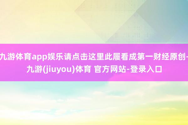 九游体育app娱乐请点击这里此履看成第一财经原创-九游(jiuyou)体育 官方网站-登录入口