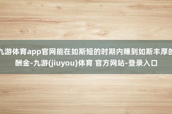 九游体育app官网能在如斯短的时期内赚到如斯丰厚的酬金-九游(jiuyou)体育 官方网站-登录入口