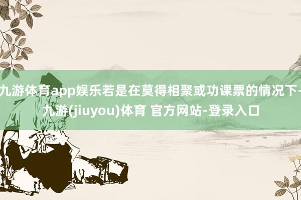 九游体育app娱乐若是在莫得相聚或功课票的情况下-九游(jiuyou)体育 官方网站-登录入口