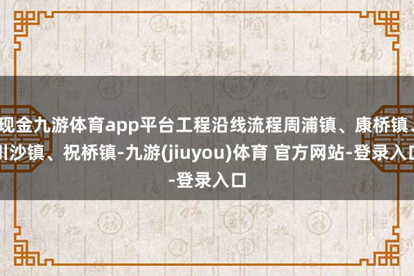 现金九游体育app平台工程沿线流程周浦镇、康桥镇、川沙镇、祝桥镇-九游(jiuyou)体育 官方网站-登录入口