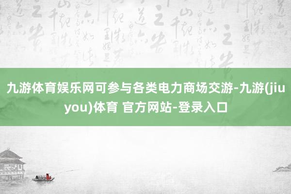 九游体育娱乐网可参与各类电力商场交游-九游(jiuyou)体育 官方网站-登录入口