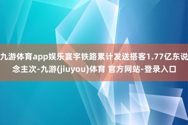 九游体育app娱乐寰宇铁路累计发送搭客1.77亿东说念主次-九游(jiuyou)体育 官方网站-登录入口