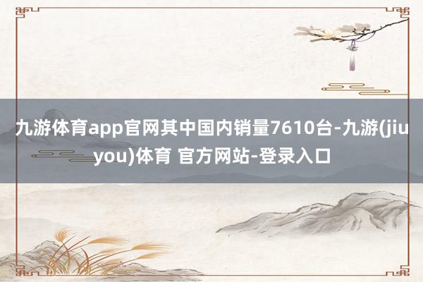 九游体育app官网其中国内销量7610台-九游(jiuyou)体育 官方网站-登录入口