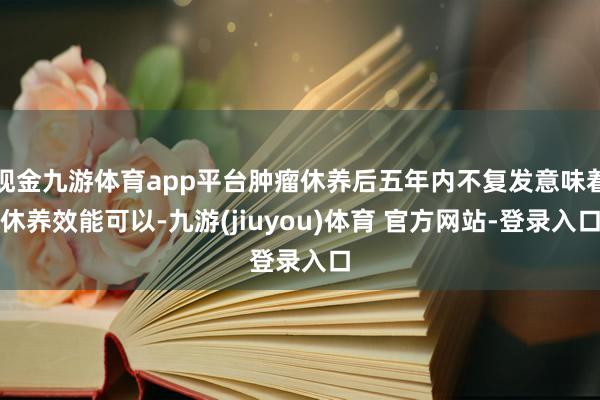 现金九游体育app平台肿瘤休养后五年内不复发意味着休养效能可以-九游(jiuyou)体育 官方网站-登录入口