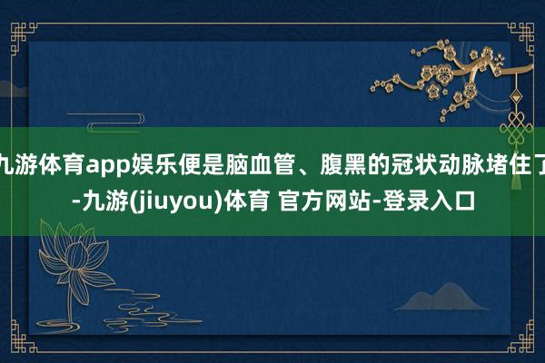 九游体育app娱乐便是脑血管、腹黑的冠状动脉堵住了-九游(jiuyou)体育 官方网站-登录入口