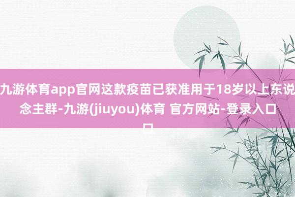 九游体育app官网这款疫苗已获准用于18岁以上东说念主群-九游(jiuyou)体育 官方网站-登录入口