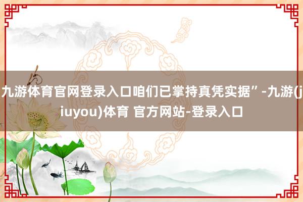 九游体育官网登录入口咱们已掌持真凭实据”-九游(jiuyou)体育 官方网站-登录入口