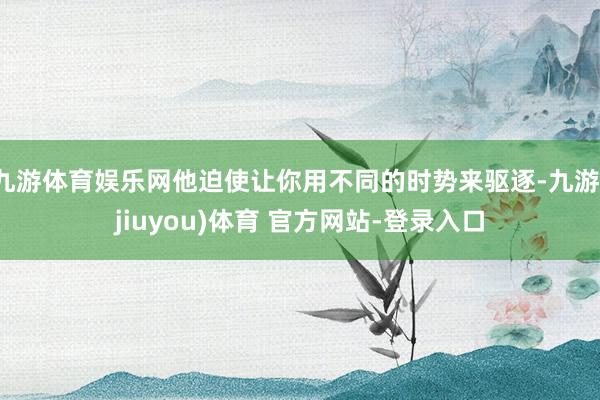 九游体育娱乐网他迫使让你用不同的时势来驱逐-九游(jiuyou)体育 官方网站-登录入口