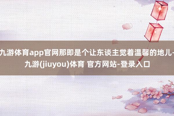 九游体育app官网那即是个让东谈主觉着温馨的地儿-九游(jiuyou)体育 官方网站-登录入口