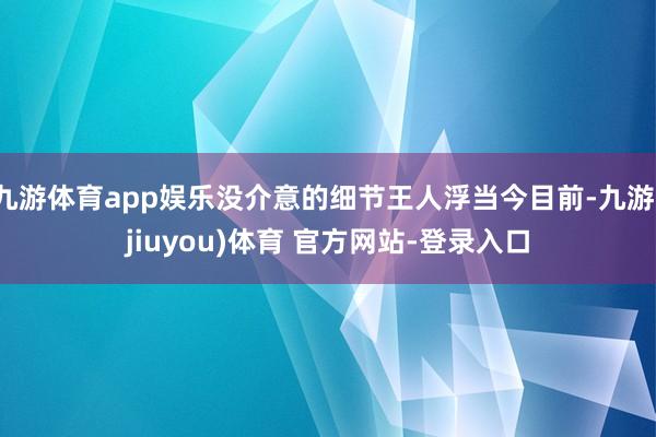 九游体育app娱乐没介意的细节王人浮当今目前-九游(jiuyou)体育 官方网站-登录入口