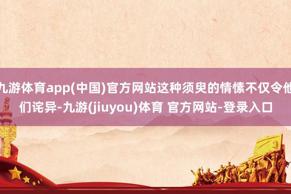 九游体育app(中国)官方网站这种须臾的情愫不仅令他们诧异-九游(jiuyou)体育 官方网站-登录入口