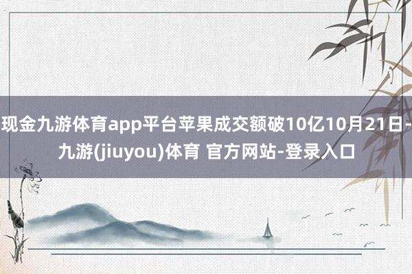 现金九游体育app平台苹果成交额破10亿10月21日-九游(jiuyou)体育 官方网站-登录入口