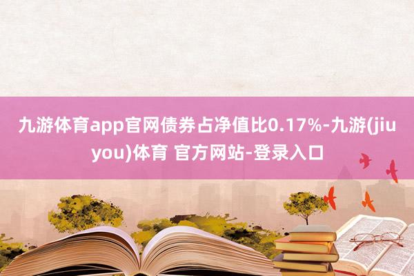 九游体育app官网债券占净值比0.17%-九游(jiuyou)体育 官方网站-登录入口