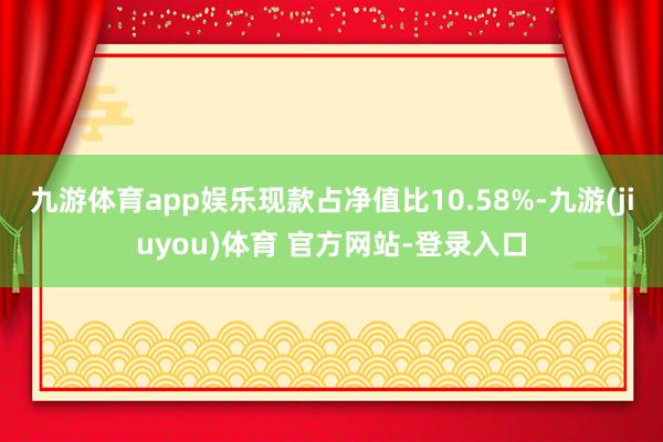 九游体育app娱乐现款占净值比10.58%-九游(jiuyou)体育 官方网站-登录入口