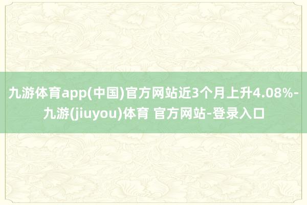 九游体育app(中国)官方网站近3个月上升4.08%-九游(jiuyou)体育 官方网站-登录入口